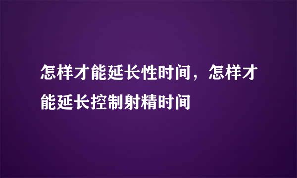 怎样才能延长性时间，怎样才能延长控制射精时间