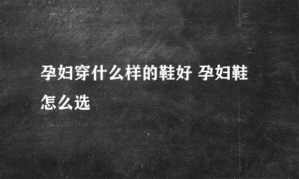 孕妇穿什么样的鞋好 孕妇鞋怎么选