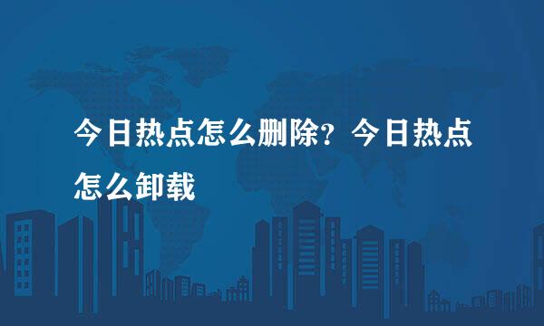今日热点怎么删除？今日热点怎么卸载