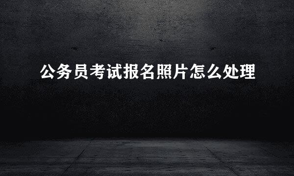 公务员考试报名照片怎么处理
