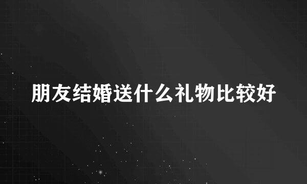 朋友结婚送什么礼物比较好