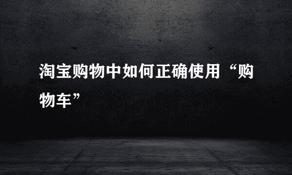 淘宝购物中如何正确使用“购物车”