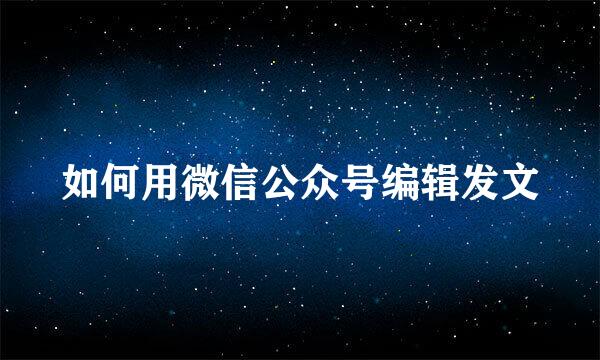如何用微信公众号编辑发文