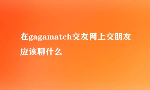 在gagamatch交友网上交朋友应该聊什么