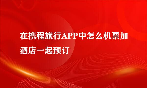 在携程旅行APP中怎么机票加酒店一起预订