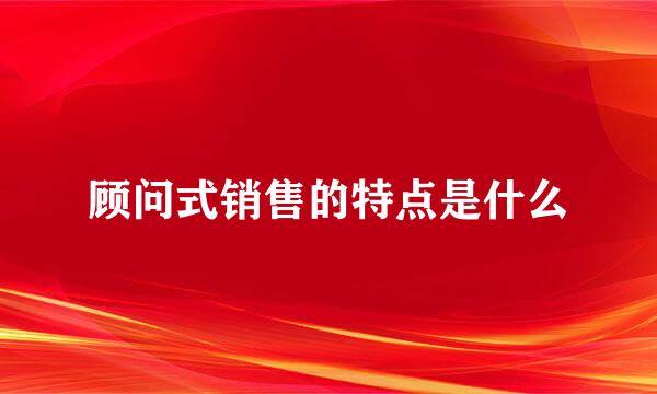顾问式销售的特点是什么