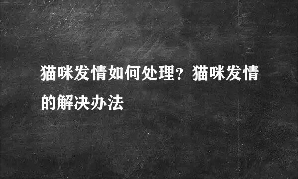 猫咪发情如何处理？猫咪发情的解决办法