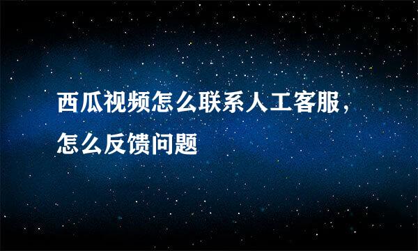 西瓜视频怎么联系人工客服，怎么反馈问题