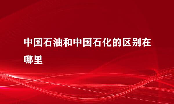 中国石油和中国石化的区别在哪里