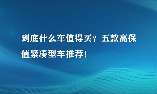 到底什么车值得买？五款高保值紧凑型车推荐！