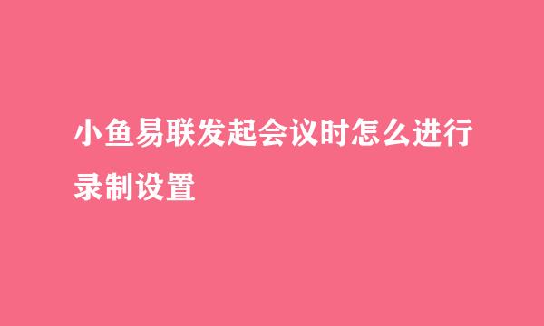 小鱼易联发起会议时怎么进行录制设置