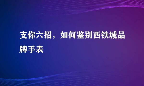 支你六招，如何鉴别西铁城品牌手表