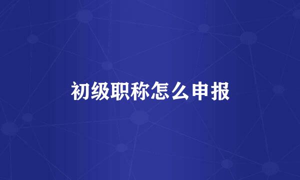 初级职称怎么申报