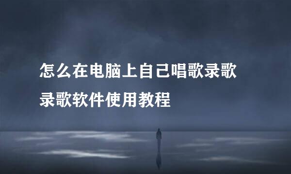 怎么在电脑上自己唱歌录歌 录歌软件使用教程