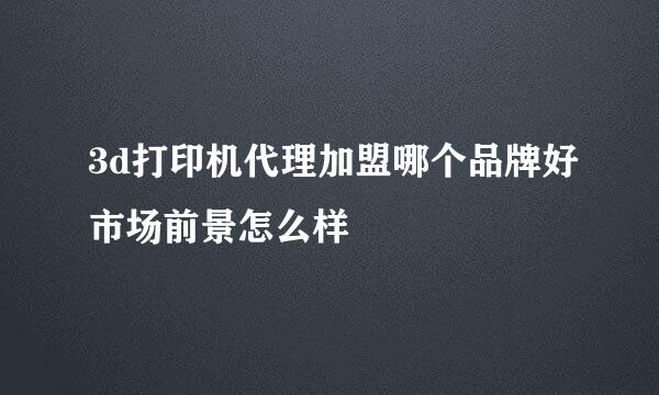 3d打印机代理加盟哪个品牌好市场前景怎么样