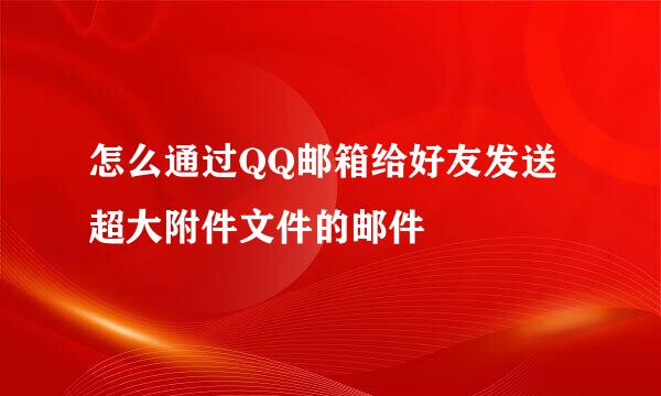 怎么通过QQ邮箱给好友发送超大附件文件的邮件