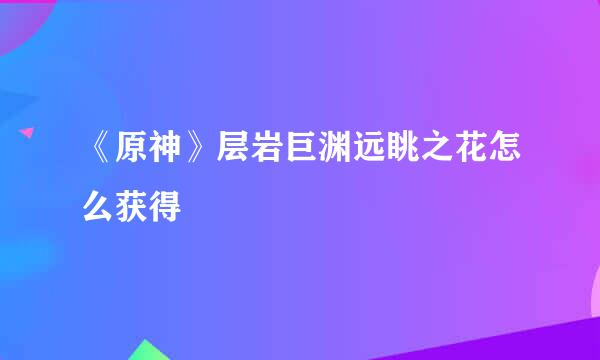 《原神》层岩巨渊远眺之花怎么获得