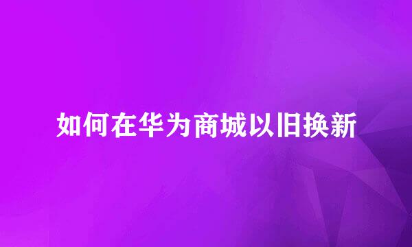 如何在华为商城以旧换新