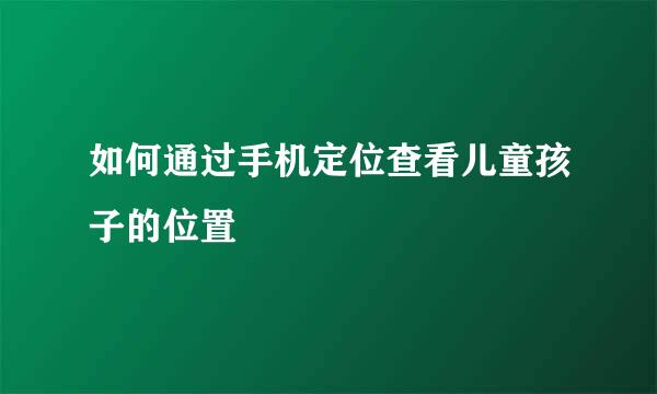 如何通过手机定位查看儿童孩子的位置