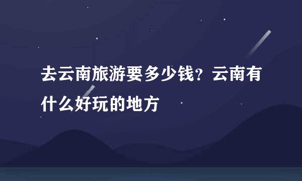 去云南旅游要多少钱？云南有什么好玩的地方