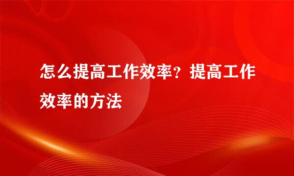 怎么提高工作效率？提高工作效率的方法