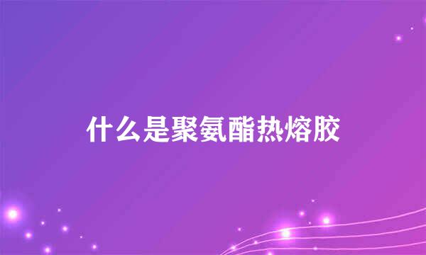 什么是聚氨酯热熔胶