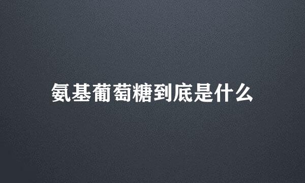 氨基葡萄糖到底是什么