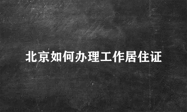 北京如何办理工作居住证