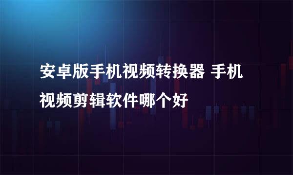 安卓版手机视频转换器 手机视频剪辑软件哪个好