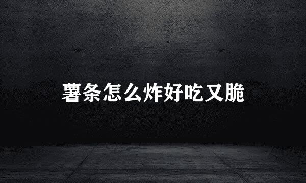薯条怎么炸好吃又脆
