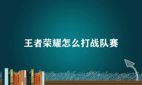 王者荣耀怎么打战队赛