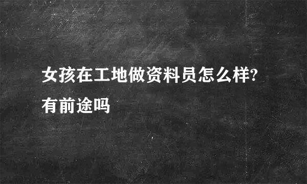 女孩在工地做资料员怎么样?有前途吗