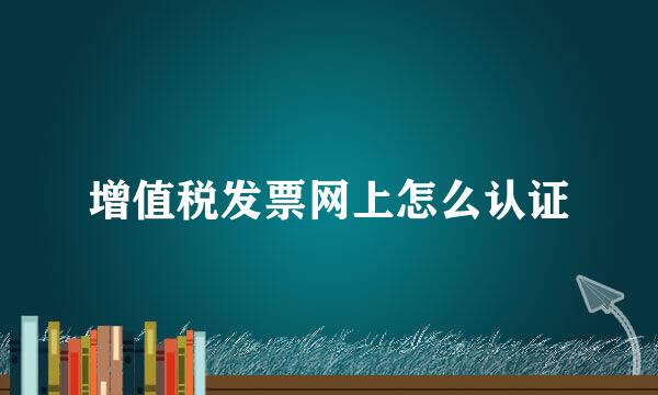 增值税发票网上怎么认证