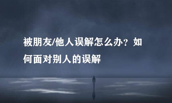 被朋友/他人误解怎么办？如何面对别人的误解
