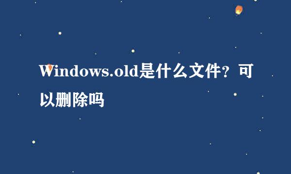 Windows.old是什么文件?可以删除吗