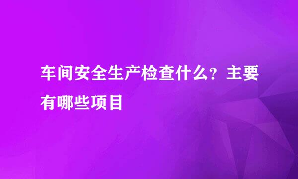 车间安全生产检查什么？主要有哪些项目
