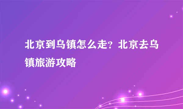北京到乌镇怎么走？北京去乌镇旅游攻略
