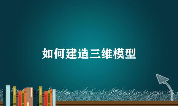 如何建造三维模型