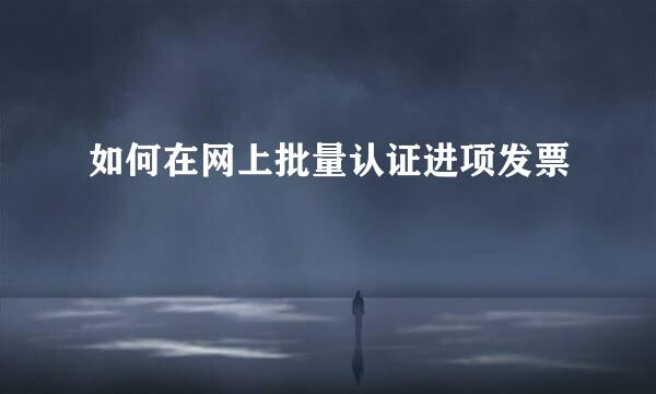 如何在网上批量认证进项发票