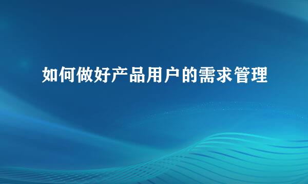 如何做好产品用户的需求管理