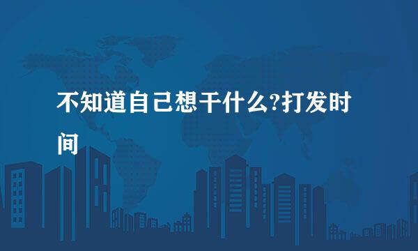 不知道自己想干什么?打发时间