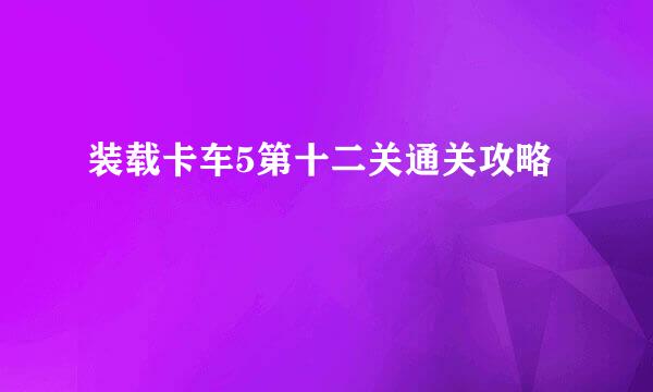 装载卡车5第十二关通关攻略