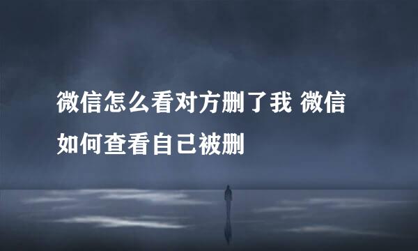 微信怎么看对方删了我 微信如何查看自己被删