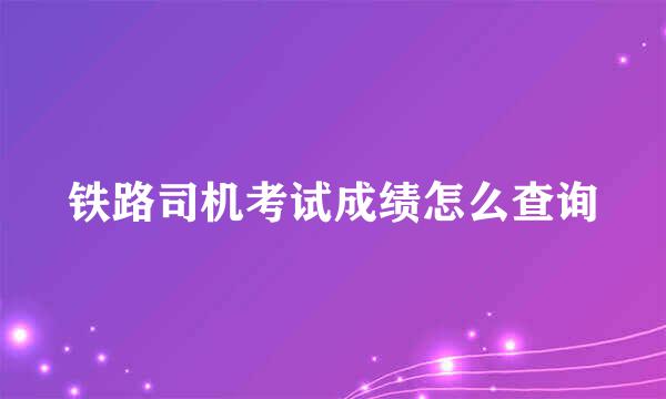 铁路司机考试成绩怎么查询