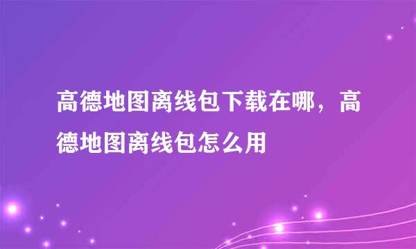 高德地图离线包下载在哪,高德地图离线包怎么用