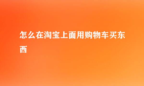 怎么在淘宝上面用购物车买东西