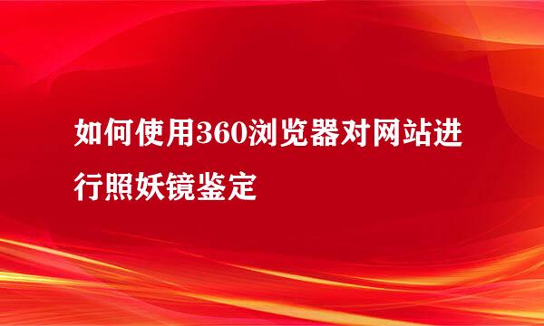 如何使用360浏览器对网站进行照妖镜鉴定