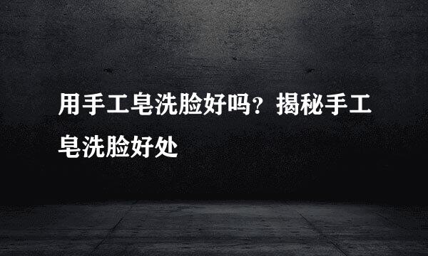 用手工皂洗脸好吗？揭秘手工皂洗脸好处
